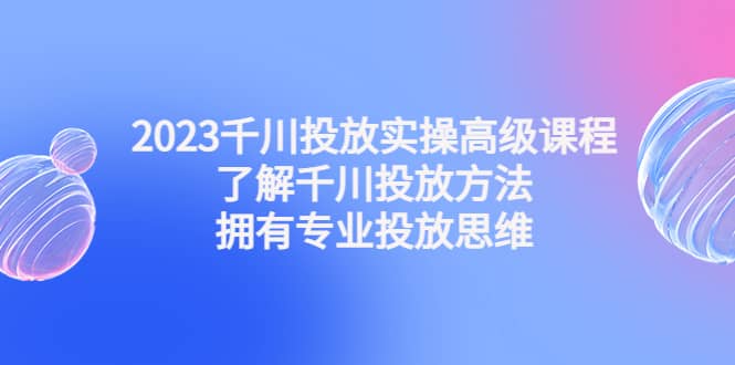 2023千川投放实操高级课程：了解千川投放方法，拥有专业投放思维-智领未来创业网