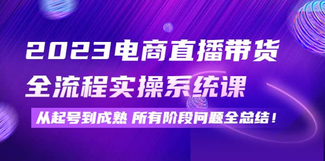 2023电商直播带货全流程实操系统课：从起号到成熟所有阶段问题全总结-智领未来创业网