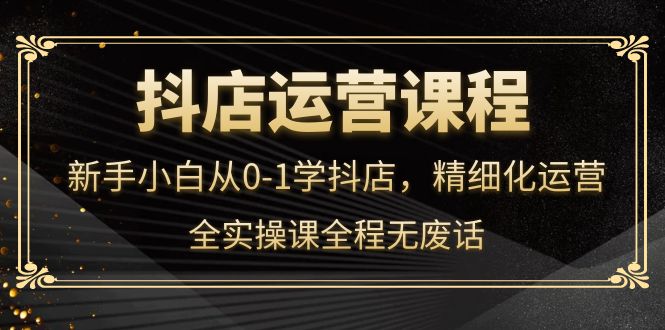 抖店运营，新手小白从0-1学抖店，精细化运营，全实操课全程无废话-智领未来创业网