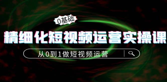 精细化短视频运营实操课，从0到1做短视频运营：算法篇+定位篇+内容篇-智领未来创业网