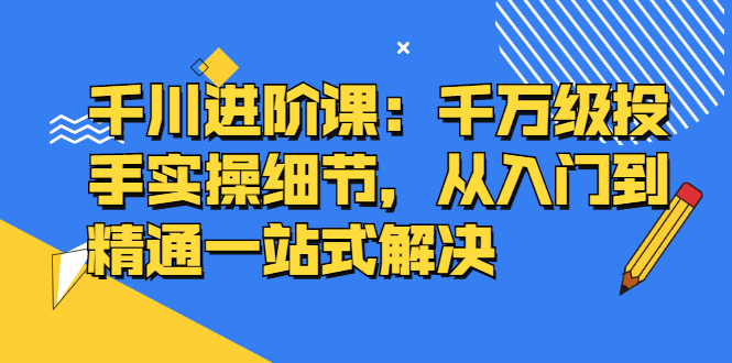 千川进阶课：千川投放细节实操，从入门到精通一站式解决-智领未来创业网