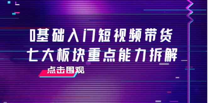 0基础入门短视频带货，七大板块重点能力拆解，7节精品课4小时干货-智领未来创业网