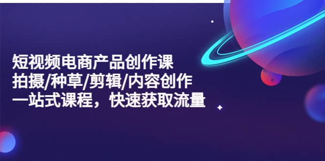 短视频电商产品创作课，拍摄/种草/剪辑/内容创作/一站式课程 快速获取流量-智领未来创业网