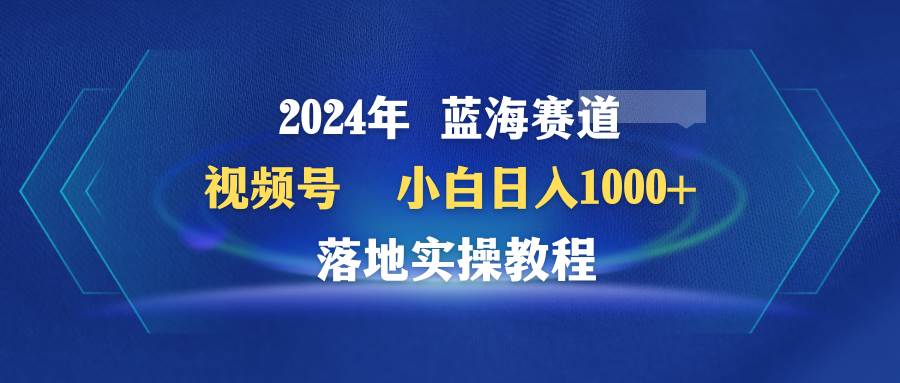 2024年蓝海赛道 视频号  小白日入1000+ 落地实操教程-智领未来创业网