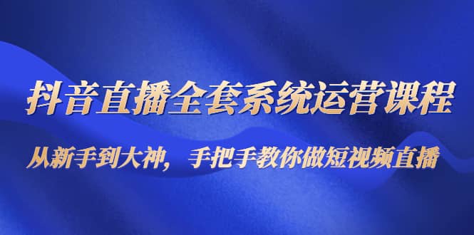 抖音直播全套系统运营课程：从新手到大神，手把手教你做直播短视频-智领未来创业网
