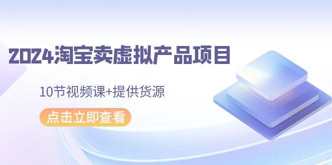 2024淘宝卖虚拟产品项目，10节视频课+提供货源-智领未来创业网