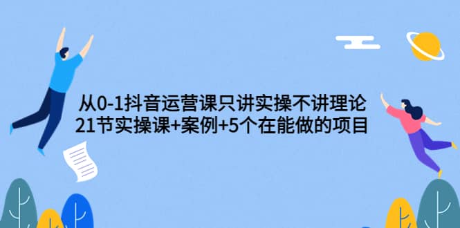 从0-1抖音运营课只讲实操不讲理论：21节实操课+案例+5个在能做的项目-智领未来创业网
