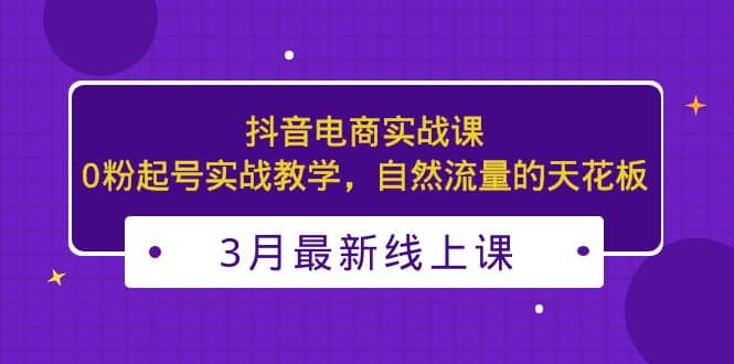 3月最新抖音电商实战课：0粉起号实战教学，自然流量的天花板-智领未来创业网