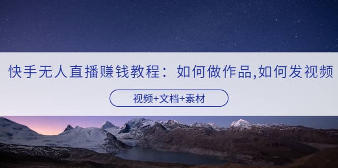 快手无人直播赚钱教程：如何做作品+发视频（视频+文档+素材）-智领未来创业网