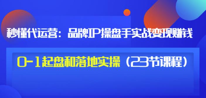 秒懂代运营：品牌IP操盘手实战赚钱，0-1起盘和落地实操（23节课程）价值199-智领未来创业网
