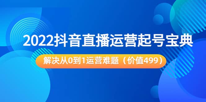 2022抖音直播运营起号宝典：解决从0到1运营难题（价值499）-智领未来创业网