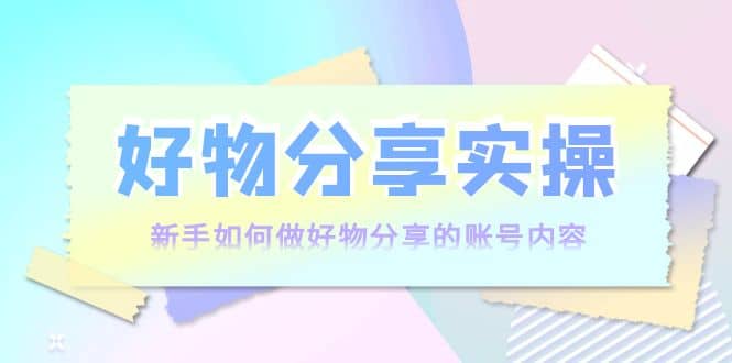 好物分享实操：新手如何做好物分享的账号内容，实操教学-智领未来创业网
