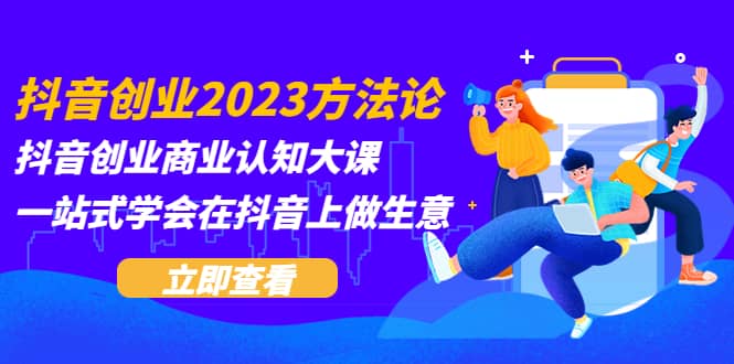 抖音创业2023方法论：抖音创业商业认知大课，一站式学会在抖音上做生意-智领未来创业网