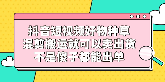 抖音短视频好物种草，混剪搬运就可以卖出货，不是傻子都能出单-智领未来创业网