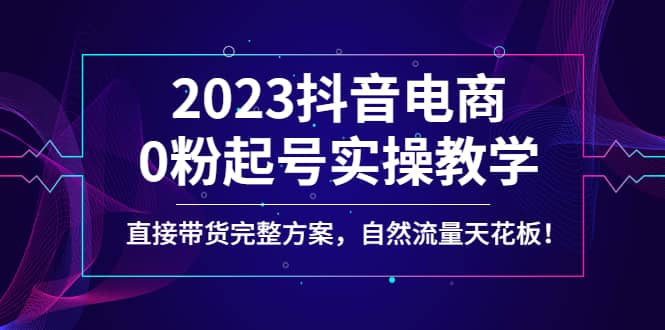 2023抖音电商0粉起号实操教学，直接带货完整方案，自然流量天花板-智领未来创业网