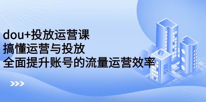 dou+投放运营课：搞懂运营与投放，全面提升账号的流量运营效率-智领未来创业网