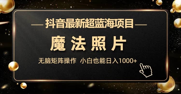 抖音最新超蓝海项目，魔法照片，无脑矩阵操作，小白也能日入1000+-智领未来创业网