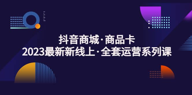 抖音商城·商品卡，2023最新新线上·全套运营系列课-智领未来创业网