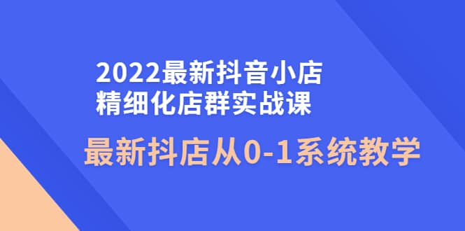2022最新抖音小店精细化店群实战课，最新抖店从0-1系统教学-智领未来创业网