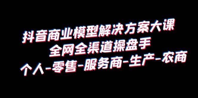 抖音商业 模型解决方案大课 全网全渠道操盘手 个人-零售-服务商-生产-农商-智领未来创业网