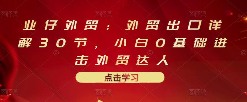 业仔外贸：外贸出口详解30节，小白0基础进击外贸达人 价值666元-智领未来创业网