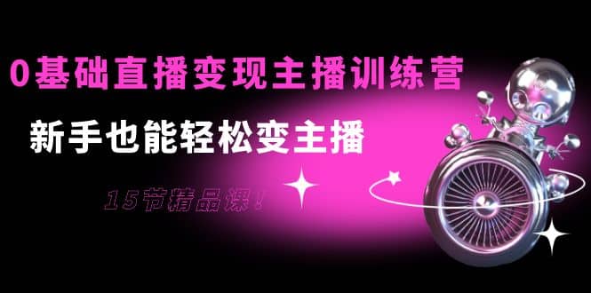 0基础直播变现主播训练营：新手也能轻松变主播，15节精品课-智领未来创业网