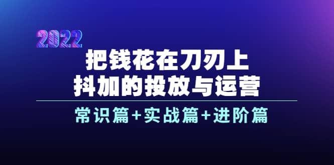把钱花在刀刃上，抖加的投放与运营：常识篇+实战篇+进阶篇（28节课）-智领未来创业网