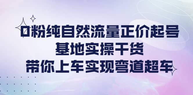 0粉纯自然流量正价起号基地实操干货，带你上车实现弯道超车-智领未来创业网
