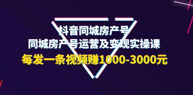 抖音同城房产号，同城房产号运营及变现实操课，每发一条视频赚1000-3000元-智领未来创业网