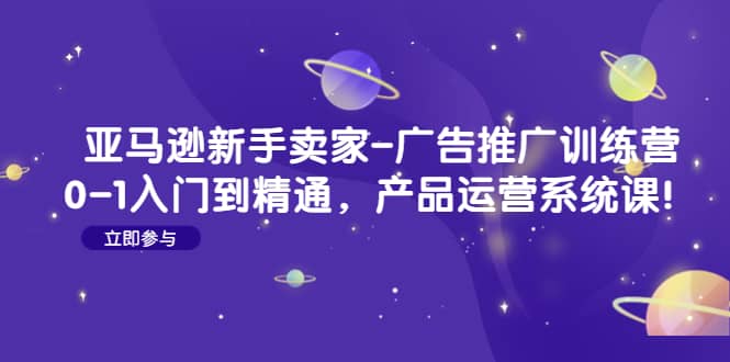 亚马逊新手卖家-广告推广训练营：0-1入门到精通，产品运营系统课-智领未来创业网