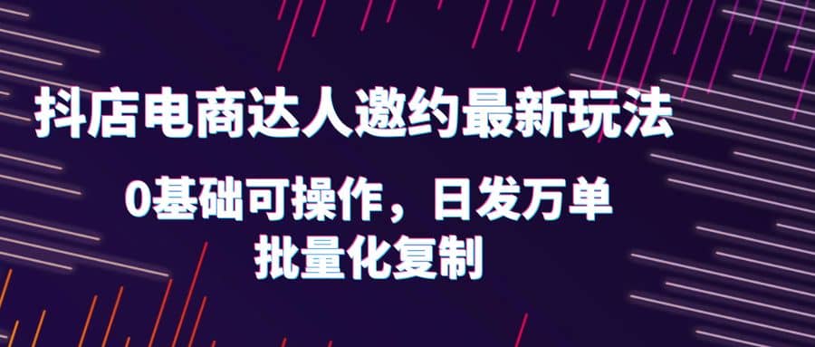 抖店电商达人邀约最新玩法，0基础可操作，日发万单，批量化复制-智领未来创业网