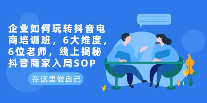 企业如何玩转抖音电商培训班，6大维度，6位老师，线上揭秘抖音商家入局SOP-智领未来创业网