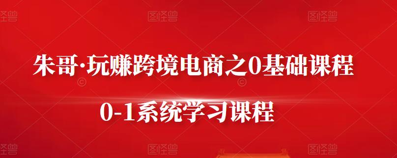 朱哥·玩赚跨境电商之0基础课程，0-1系统学习课程-智领未来创业网