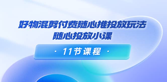 好物混剪付费随心推投放玩法，随心投放小课（11节课程）-智领未来创业网