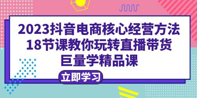 2023抖音电商核心经营方法：18节课教你玩转直播带货，巨量学精品课-智领未来创业网