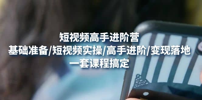 短视频高手进阶营：基础准备/短视频实操/高手进阶/变现落地，一套搞定-智领未来创业网