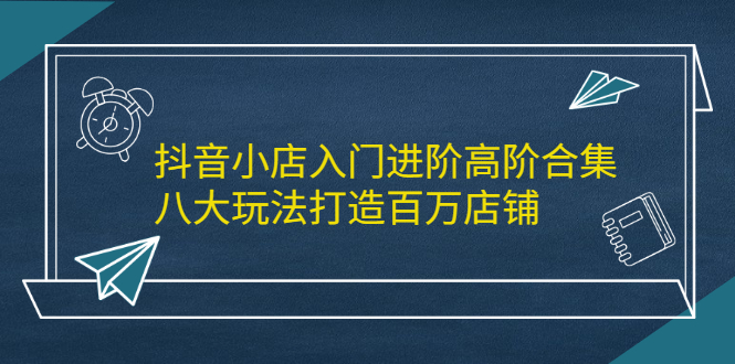 抖音小店入门进阶高阶合集，八大玩法打造百万店铺-智领未来创业网