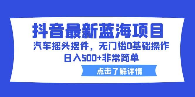 抖音最新蓝海项目，汽车摇头摆件，无门槛0基础操作，日入500+非常简单-智领未来创业网
