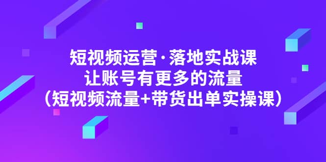 短视频运营·落地实战课 让账号有更多的流量（短视频流量+带货出单实操）-智领未来创业网