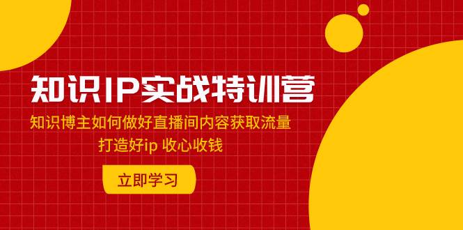 知识IP实战特训营：知识博主如何做好直播间内容获取流量 打造好ip 收心收钱-智领未来创业网