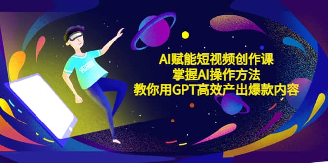 AI赋能短视频创作课，掌握AI操作方法，教你用AI高效产出爆款内容-智领未来创业网