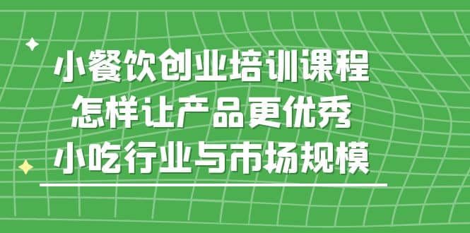 小餐饮创业培训课程，怎样让产品更优秀，小吃行业与市场规模-智领未来创业网