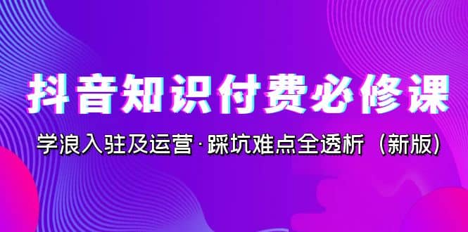 抖音·知识付费·必修课，学浪入驻及运营·踩坑难点全透析（2023新版）-智领未来创业网