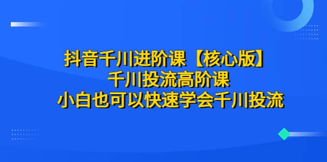 抖音千川进阶课【核心版】 千川投流高阶课 小白也可以快速学会千川投流-智领未来创业网