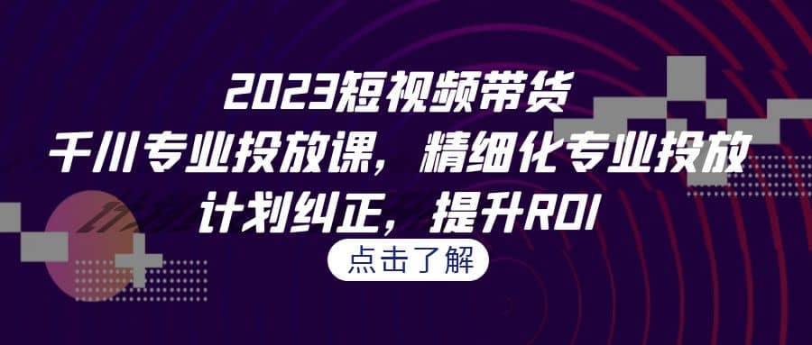2023短视频带货-千川专业投放课，精细化专业投放，计划纠正，提升ROI-智领未来创业网