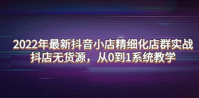 2022年最新抖音小店精细化店群实战，抖店无货源，从0到1系统教学-智领未来创业网