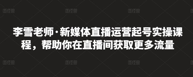 李雪老师·新媒体直播运营起号实操课程，帮助你在直播间获取更多流量-智领未来创业网