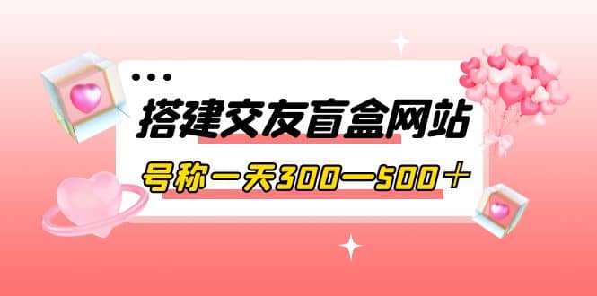 搭建交友盲盒网站，号称一天300—500＋【源码+教程】-智领未来创业网