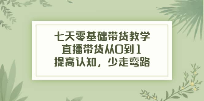 七天零基础带货教学，直播带货从0到1，提高认知，少走弯路-智领未来创业网
