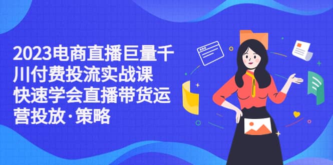 2023电商直播巨量千川付费投流实战课，快速学会直播带货运营投放·策略-智领未来创业网
